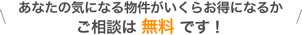 あなたの気になる物件がいくらお得になるかご相談は 無料 です！